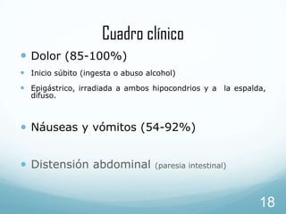 Cuadro clínico
 Dolor (85-100%)
 Inicio súbito (ingesta o abuso alcohol)
 Epigástrico, irradiada a ambos hipocondrios y a la espalda,
difuso.

• Náuseas y vómitos (54-92%)
• Distensión abdominal

(paresia intestinal)

18

 