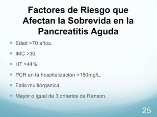 Factores de Riesgo que
Afectan la Sobrevida en la
Pancreatitis Aguda
 Edad >70 años.
 IMC >30.
 HT >44%.
 PCR en la hospitalización >150mg/L.
 Falla multiórganica.

 Mayor o igual de 3 criterios de Ranson.

25

 
