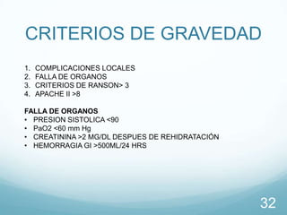 CRITERIOS DE GRAVEDAD
1.
2.
3.
4.

COMPLICACIONES LOCALES
FALLA DE ORGANOS
CRITERIOS DE RANSON> 3
APACHE II >8

FALLA DE ORGANOS
• PRESION SISTOLICA <90
• PaO2 <60 mm Hg
• CREATININA >2 MG/DL DESPUES DE REHIDRATACIÓN
• HEMORRAGIA GI >500ML/24 HRS

32

 