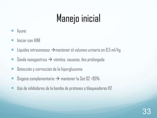Manejo inicial
 Ayuno
 Iniciar con AINE
 Líquidos intravenosos mantener el volumen urinario en 0.5 ml/kg
 Sonda nasogastrica  vómitos, nauseas, íleo prolongado

 Detección y corrección de la hiperglucemia
 Oxigeno complementario  mantener la Sat 02 >95%
 Uso de inhibidores de la bomba de protones o bloqueadores H2

33

 