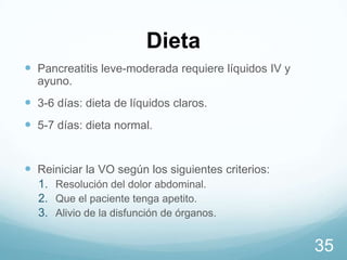 Dieta
 Pancreatitis leve-moderada requiere líquidos IV y
ayuno.

 3-6 días: dieta de líquidos claros.
 5-7 días: dieta normal.
 Reiniciar la VO según los siguientes criterios:
1. Resolución del dolor abdominal.
2. Que el paciente tenga apetito.
3. Alivio de la disfunción de órganos.

35

 