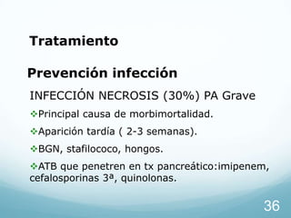 Tratamiento

Prevención infección
INFECCIÓN NECROSIS (30%) PA Grave
Principal causa de morbimortalidad.
Aparición tardía ( 2-3 semanas).
BGN, stafilococo, hongos.

ATB que penetren en tx pancreático:imipenem,
cefalosporinas 3ª, quinolonas.

36

 