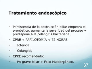 Tratamiento endoscópico
• Persistencia de la obstrucción biliar empeora el
pronóstico, aumenta la severidad del proceso y
predispone a la colangitis bacteriana.
• CPRE + PAPILOTOMIA < 72 HORAS

•

Ictericia

•

Colangitis

• CPRE recomendado:

•

PA grave biliar + Fallo Multiorgánico.

37

 