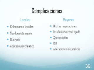 Complicaciones
Locales

Mayores

 Colecciones liquidas

 Distres respiraciones

 Seudoquiste agudo

 Insuficiencia renal aguda

 Necrosis
 Absceso pancreático

 Shock séptico
 CID

 Alteraciones metabólicas

39

 