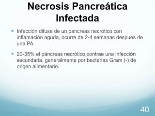 Necrosis Pancreática
Infectada
 Infección difusa de un páncreas necrótico con
inflamación aguda, ocurre de 2-4 semanas después de
una PA.

 20-35% el páncreas necrótico contrae una infección
secundaria, generalmente por bacterias Gram (-) de
origen alimentario.

40

 