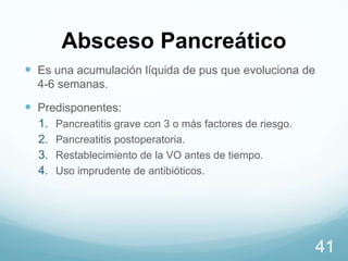 Absceso Pancreático
 Es una acumulación líquida de pus que evoluciona de
4-6 semanas.

 Predisponentes:
1.
2.
3.
4.

Pancreatitis grave con 3 o más factores de riesgo.
Pancreatitis postoperatoria.
Restablecimiento de la VO antes de tiempo.
Uso imprudente de antibióticos.

41

 