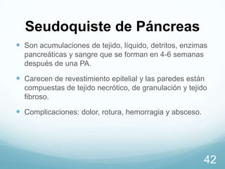 Seudoquiste de Páncreas
 Son acumulaciones de tejido, líquido, detritos, enzimas
pancreáticas y sangre que se forman en 4-6 semanas
después de una PA.

 Carecen de revestimiento epitelial y las paredes están
compuestas de tejido necrótico, de granulación y tejido
fibroso.

 Complicaciones: dolor, rotura, hemorragia y absceso.

42

 