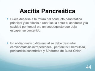 Ascitis Pancreática
 Suele deberse a la rotura del conducto pancreático
principal y se asocia a una fístula entre el conducto y la
cavidad peritoneal o a un seudoquiste que deja
escapar su contenido.

 En el diagnóstico diferencial se debe descartar
carcinomatosis intraperitoneal, peritonitis tuberculosa,
pericarditis constrictiva y Síndrome de Budd-Chiari.

44

 