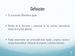 Definición
 Es un proceso inflamatorio agudo
 Resulta de la liberación y activación de las enzimas pancreáticas
dentro de la propia glándula

 Puede comprometer por continuidad otros tejidos y órganos vecinos e
incluso desencadenar disfunción de órganos y sistemas distantes.

7

 