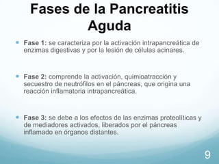 Fases de la Pancreatitis
Aguda
 Fase 1: se caracteriza por la activación intrapancreática de
enzimas digestivas y por la lesión de células acinares.

 Fase 2: comprende la activación, quimioatracción y
secuestro de neutrófilos en el páncreas, que origina una
reacción inflamatoria intrapancreática.

 Fase 3: se debe a los efectos de las enzimas proteolíticas y
de mediadores activados, liberados por el páncreas
inflamado en órganos distantes.

9

 