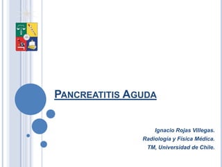 PANCREATITIS AGUDA


                   Ignacio Rojas Villegas.
               Radiología y Física Médica.
                TM, Universidad de Chile.
 