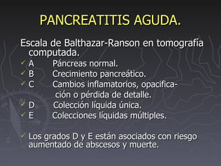 PANCREATITIS AGUDA. Escala de Balthazar-Ranson en tomografía computada. A  Páncreas normal. B  Crecimiento pancreático. C  Cambios inflamatorios, opacifica- ción o pérdida de detalle. D  Colección líquida única. E  Colecciones líquidas múltiples. Los grados D y E están asociados con riesgo aumentado de abscesos y muerte. 