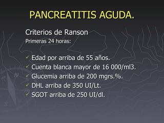 PANCREATITIS AGUDA. Criterios de Ranson Primeras 24 horas: Edad por arriba de 55 años. Cuenta blanca mayor de 16 000/ml3. Glucemia arriba de 200 mgrs.%. DHL arriba de 350 UI/Lt. SGOT arriba de 250 UI/dl. 