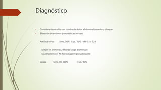 Diagnóstico
• Considerarlo en niño con cuadro de dolor abdominal superior y choque
• Elevación de enzimas pancreáticas séricas
Amilasa sérica Sens. 95% Esp. 70% VPP 15 a 72%
Mayor en primeras 24 horas luego disminuye
Su persistencia > 48 horas sugiere pseudoquiste
Lipasa Sens. 85-100% Esp. 90%
 