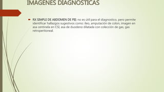 IMÁGENES DIAGNOSTICAS
 RX SIMPLE DE ABDOMEN DE PIE: no es útil para el diagnostico, pero permite
identificar hallazgos sugestivos como: íleo, amputación de colon, imagen en
asa centinela en CSI, asa de duodeno dilatada con colección de gas, gas
retroperitoneal.
 