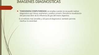 IMÁGENES DIAGNOSTICAS
 TOMOGRAFIA COMPUTARIZADA: se emplea cuando no se puede realizar
diagnostico por clínica, exámenes y análisis urinario. Permite la visualización
del páncreas libre de la influencia de gas del tracto digestivo.
Es el método mas sensible y útil para el diagnostico, también permite
clasificar la severidad.
 