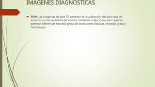 IMÁGENES DIAGNOSTICAS
 RNM: las imágenes de fase T2 permiten la visualización del páncreas de
acuerdo con la severidad del edema. Evidencia colecciones pancreáticas,
permite diferenciar necrosis grasa de colecciones liquidas, necrosis grasa y
hemorragia.
 