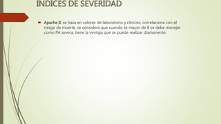 INDICES DE SEVERIDAD
 Apache II: se basa en valores de laboratorio y clínicos, correlaciona con el
riesgo de muerte, se considera que cuando es mayor de 8 se debe manejar
como PA severa, tiene la ventaja que se puede realizar diariamente.
 