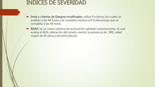 INDICES DE SEVERIDAD
 Imrie o criterios de Glasgow modificados: utiliza 9 criterios los cuales se
evalúan a las 48 horas y se considera severa con la desventaja que se
completa a las 48 horas.
 BISAP: es un nuevo sistema de puntuación validado recientemente, el cual
evalúa el BUN, alteración del estado mental, la presencia de SIRS, edad
mayor de 60 años y derrame pleural.
 