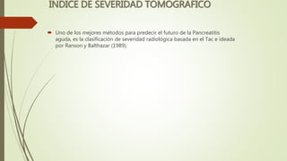 INDICE DE SEVERIDAD TOMOGRAFICO
 Uno de los mejores métodos para predecir el futuro de la Pancreatitis
aguda, es la clasificación de severidad radiológica basada en el Tac e ideada
por Ranson y Balthazar (1989).
 