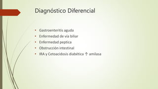 Diagnóstico Diferencial
• Gastroenteritis aguda
• Enfermedad de vía biliar
• Enfermedad peptica
• Obstrucción intestinal
• IRA y Cetoacidosis diabética ↑ amilasa
 