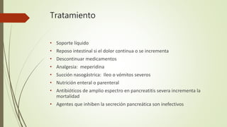 Tratamiento
• Soporte líquido
• Reposo intestinal si el dolor continua o se incrementa
• Descontinuar medicamentos
• Analgesia: meperidina
• Succión nasogástrica: Ileo o vómitos severos
• Nutrición enteral o parenteral
• Antibióticos de amplio espectro en pancreatitis severa incrementa la
mortalidad
• Agentes que inhiben la secreción pancreática son inefectivos
 
