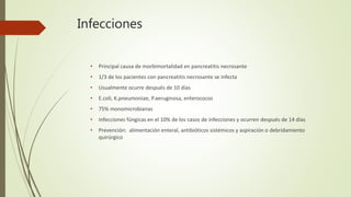 Infecciones
• Principal causa de morbimortalidad en pancreatitis necrosante
• 1/3 de los pacientes con pancreatitis necrosante se infecta
• Usualmente ocurre después de 10 días
• E.coli, K.pneumoniae, P.aeruginosa, enterococos
• 75% monomicrobianas
• Infecciones fúngicas en el 10% de los casos de infecciones y ocurren después de 14 días
• Prevención: alimentación enteral, antibióticos sistémicos y aspiración o debridamiento
quirúrgico
 