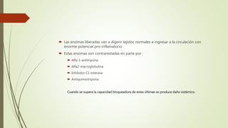  Las enzimas liberadas van a digerir tejidos normales e ingresar a la circulación con
enorme potencial pro-inflamatorio
 Estas enzimas son contrarestadas en parte por :
 Alfa-1-antitripsina
 Alfa2-macroglobulina
 Inhibidor C1 esterasa
 Antiquimiotripsina
Cuando se supera la capacidad bloqueadora de estas últimas se produce daño sistémico.
 