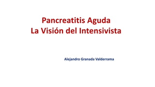 Alejandro Granada Valderrama
Pancreatitis Aguda
La Visión del Intensivista
 