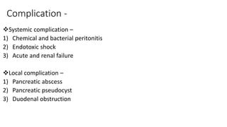 Complication -
Systemic complication –
1) Chemical and bacterial peritonitis
2) Endotoxic shock
3) Acute and renal failure
Local complication –
1) Pancreatic abscess
2) Pancreatic pseudocyst
3) Duodenal obstruction
 