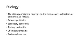 Etiology -
• The etiology of disease depends on the type, as well as location, of
peritonitis, as follows:
• Primary peritonitis
• Secondary peritonitis
• Tertiary peritonitis
• Chemical peritonitis
• Peritoneal abscess
 