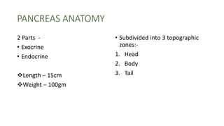 PANCREAS ANATOMY
2 Parts -
• Exocrine
• Endocrine
Length – 15cm
Weight – 100gm
• Subdivided into 3 topographic
zones:-
1. Head
2. Body
3. Tail
 