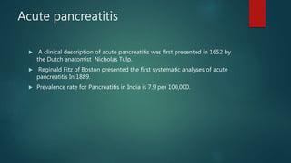 Acute pancreatitis
 A clinical description of acute pancreatitis was first presented in 1652 by
the Dutch anatomist Nicholas Tulp.
 Reginald Fitz of Boston presented the first systematic analyses of acute
pancreatitis In 1889.
 Prevalence rate for Pancreatitis in India is 7.9 per 100,000.
 
