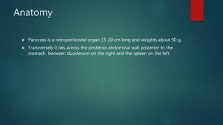 Anatomy
 Pancreas is a retroperitoneal organ 15-20 cm long and weights about 90 g.
 Transversely it lies across the posterior abdominal wall posterior to the
stomach between duodenum on the right and the spleen on the left.
 