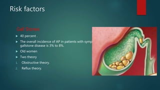 Risk factors
Gall Stones
 40 percent .
 The overall incidence of AP in patients with symptomatic
gallstone disease is 3% to 8%.
 Old women
 Two theory
1. Obstructive theory.
2. Reflux theory.
 
