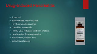Drug-Induced Pancreatitis
 2 percent
 sulfonamides, metronidazole,
 erythromycin,tetracyclines,
 thiazides, furosemide
 (HMG-CoA) reductase inhibitors (statins),
 azathioprine, 6-mercaptopurine
 sulfasalazine, valproic acid,
 antiretroviral agents
 