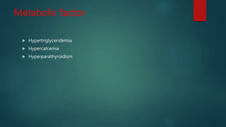 Metabolic factor
 Hypertriglyceridemia
 Hypercalcemia
 Hyperparathyroidism
 