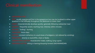 Clinical menifestion
 ABDOMINAL PAIN
 SITE : usually experienced first in the epigastrium but may be localized to either upper
quadrant or felt diffusely throughout the abdomen or lower chest
 ONSET: characteristically develops quickly, generally following substantial meal
 SEVERITY: frequently severe, reaching max. intensity within minutes
 NATURE: "knifing" burning
 DURATION: hours-days
 COURSE: constant (refractory to usual doses of analgesics, not relieved by vomiting)
 RADIATION : directly to back(50%), chest or flanks
 AGGRAVATING FACTOR: food/alcohol intake, walking, lying supine.
 RELEIVING FACTOR: sitting or leaning/stooping forward (MUHAMMEDAN
 
