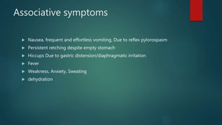 Associative symptoms
 Nausea, frequent and effortless vomiting, Due to reflex pylorospasm
 Persistent retching despite empty stomach
 Hiccups Due to gastric distension/diaphragmatic irritation
 Fever
 Weakness, Anxiety, Sweating
 dehydration
 