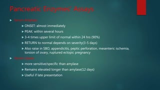 Pancreatic Enzymes' Assays
 Serum Amylase:
 ONSET: almost immediately
 PEAK: within several hours
 3-4 times upper limit of normal within 24 hrs (90%)
 RETURN to normal depends on severity(3-5 days)
 Also raise in SBO, appendicitis, peptic perforation, mesenteric ischemia,
torsion of ovary, ruptured ectopic pregnancy
 Serum Lipase:
 more sensitive/specific than amylase
 Remains elevated longer than amylase(12 days)
 Useful if late presentation
 
