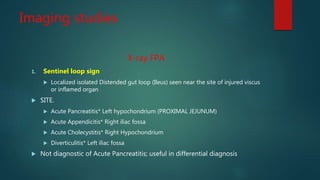 Imaging studies
X-ray FPA
1. Sentinel loop sign
 Localized isolated Distended gut loop (Ileus) seen near the site of injured viscus
or inflamed organ
 SITE.
 Acute Pancreatitis* Left hypochondrium (PROXIMAL JEJUNUM)
 Acute Appendicitis* Right iliac fossa
 Acute Cholecystitis* Right Hypochondrium
 Diverticulitis* Left iliac fossa
 Not diagnostic of Acute Pancreatitis; useful in differential diagnosis
 