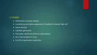 3. OTHERS
 Obliteration of psoas shadow
 Localized ground glass appearance ( localized increased high soft
 tissue density)
 Calcified gall stones
 Pancreatic calcification(chronic pancreatitis)
 Air in the duodenal C-loop
 For DD of perforation peritonitis
 