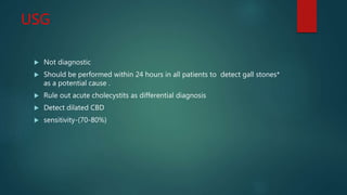 USG
 Not diagnostic
 Should be performed within 24 hours in all patients to detect gall stones*
as a potential cause .
 Rule out acute cholecystits as differential diagnosis
 Detect dilated CBD
 sensitivity-(70-80%)
 