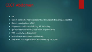 CECT Abdomen
 IOC
 Detect pancreatic necrosis (patients with suspected severe pancreatitis).
 Detect complications of AP.
 Diagnose conditions mimicking AP, including
 gastrointestinal ischemia, ulceration, or perforation
 90% sensitivity and specificity
 Normal pancreas enhance uniformaly.
 Pancreatic duct appear linear non enhancing structure
 