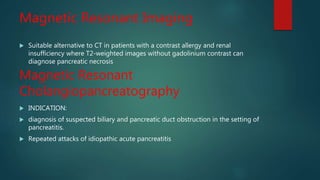 Magnetic Resonant Imaging
 Suitable alternative to CT in patients with a contrast allergy and renal
insufficiency where T2-weighted images without gadolinium contrast can
diagnose pancreatic necrosis
Magnetic Resonant
Cholangiopancreatography
 INDICATION:
 diagnosis of suspected biliary and pancreatic duct obstruction in the setting of
pancreatitis.
 Repeated attacks of idiopathic acute pancreatitis
 