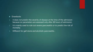  Drawbacks
1. it does not predict the severity of disease at the time of the admission
because six parameters are assessed only after 48 hours of admission.
2. it is mainly used to rule out severe pancreatitis or to predict the risk of
mortality
3. Different for gall stone and alcoholic pancreatitis .
 