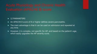 Acute Physiology and Chronic Health
Evaluation (APACHE II) score
 12 PARAMETERS
 An APACHE II score of 8 or higher defines severe pancreatitis.
 The main advantage is that it can be used on admission and repeated at
any time.
 However, it is complex, not specific for AP, and based on the patient’s age,
which easily upgrades the AP severity score.
 