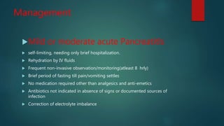 Management
Mild or moderate acute Pancreatitls
 self-limiting, needing only brief hospitalization.
 Rehydration by IV fluids
 Frequent non-invasive observation/monitoring(atleast 8 hrly)
 Brief period of fasting till pain/vomiting settles
 No medication required other than analgesics and anti-emetics
 Antibiotics not indicated in absence of signs or documented sources of
infection
 Correction of electrolyte imbalance
 