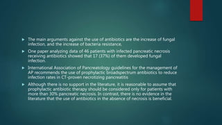  The main arguments against the use of antibiotics are the increase of fungal
infection, and the increase of bacteria resistance,
 One paper analyzing data of 46 patients with infected pancreatic necrosis
receiving antibiotics showed that 17 (37%) of them developed fungal
infection.
 International Association of Pancreatology guidelines for the management of
AP recommends the use of prophylactic broadspectrum antibiotics to reduce
infection rates in CT-proven necrotizing pancreatitis
 Although there is no support in the literature, it is reasonable to assume that
prophylactic antibiotic therapy should be considered only for patients with
more than 30% pancreatic necrosis. In contrast, there is no evidence in the
literature that the use of antibiotics in the absence of necrosis is beneficial.
 