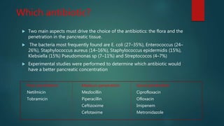 Which antibiotic?
 Two main aspects must drive the choice of the antibiotics: the flora and the
penetration in the pancreatic tissue.
 The bacteria most frequently found are E. coli (27–35%), Enterococcus (24–
26%), Staphylococcus aureus (14–16%), Staphylococcus epidermidis (15%),
Klebsiella (15%) Pseudomonas sp (7–11%) and Streptococos (4–7%)
 Experimental studies were performed to determine which antibiotic would
have a better pancreatic concentration
Poor penetration Medium penetration Good penetration
Netilmicin Mezlocillin Ciprofloxacin
Tobramicin Piperacillin Ofloxacin
Ceftizoxime Imipenem
Cefotaxime Metronidazole
 